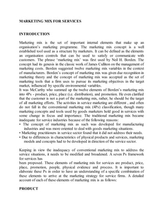 MARKETING MIX FOR SERVICES 
INTRODUCTION 
Marketing mix is the set of important internal elements that make up an 
organisation’s marketing programme. The marketing mix concept is a well 
established tool used as a structure by marketers. It can be defined as the elements 
an organisation controls that can be used to satisfy or communicate with 
customers. The phrase ‘marketing mix’ was first used by Neil H. Borden. The 
concept had its genesis in the classic work of James Culliton on the management of 
marketing costs. Borden suggested twelve marketing mix variables in the context 
of manufacturers. Borden’s concept of marketing mix was given due recognition in 
marketing theory and the concept of marketing mix was accepted as the set of 
marketing tools that a firm uses to pursue its marketing objectives in the target 
market, influenced by specific environmental variables. 
It was McCarthy who summed up the twelve elements of Borden’s marketing mix 
into 4Ps - product, price, place (i.e. distribution), and promotion. He even clarified 
that the customer is not a part of the marketing mix, rather, he should be the target 
of all marketing efforts. The activities in service marketing are different , and often 
do not fall in the conventional marketing mix (4Ps) classification, though many 
marketing concepts and tools used by goods marketers hold good in services with 
some change in focus and importance. The traditional marketing mix became 
inadequate for service industries because of the following reasons: 
• The concept of marketing mix as such was developed for manufacturing 
industries and was more oriented to deal with goods marketing situations. 
• Marketing practitioners in service sector found that it did not address their needs. 
• Due to differences in characteristics of physical products and services, marketing 
models and concepts had to be developed in direction of the service sector. 
Keeping in view the inadequacy of conventional marketing mix to address the 
service situations, it needs to be modified and broadened. A seven Ps framework 
for services has 
been proposed. These elements of marketing mix for services are product, price, 
place, promotion, people, physical evidence and process. It is important to 
elaborate these Ps in order to have an understanding of a specific combination of 
these elements to arrive at the marketing strategy for service firms. A detailed 
account of each of these elements of marketing mix is as follows: 
PRODUCT 
 