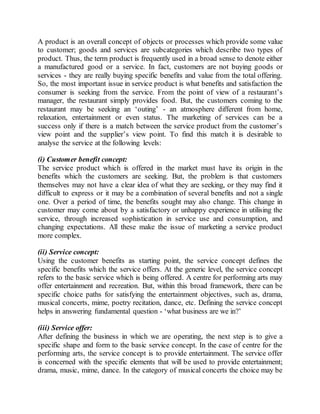 A product is an overall concept of objects or processes which provide some value 
to customer; goods and services are subcategories which describe two types of 
product. Thus, the term product is frequently used in a broad sense to denote either 
a manufactured good or a service. In fact, customers are not buying goods or 
services - they are really buying specific benefits and value from the total offering. 
So, the most important issue in service product is what benefits and satisfaction the 
consumer is seeking from the service. From the point of view of a restaurant’s 
manager, the restaurant simply provides food. But, the customers coming to the 
restaurant may be seeking an ‘outing’ - an atmosphere different from home, 
relaxation, entertainment or even status. The marketing of services can be a 
success only if there is a match between the service product from the customer’s 
view point and the supplier’s view point. To find this match it is desirable to 
analyse the service at the following levels: 
(i) Customer benefit concept: 
The service product which is offered in the market must have its origin in the 
benefits which the customers are seeking. But, the problem is that customers 
themselves may not have a clear idea of what they are seeking, or they may find it 
difficult to express or it may be a combination of several benefits and not a single 
one. Over a period of time, the benefits sought may also change. This change in 
customer may come about by a satisfactory or unhappy experience in utilising the 
service, through increased sophistication in service use and consumption, and 
changing expectations. All these make the issue of marketing a service product 
more complex. 
(ii) Service concept: 
Using the customer benefits as starting point, the service concept defines the 
specific benefits which the service offers. At the generic level, the service concept 
refers to the basic service which is being offered. A centre for performing arts may 
offer entertainment and recreation. But, within this broad framework, there can be 
specific choice paths for satisfying the entertainment objectives, such as, drama, 
musical concerts, mime, poetry recitation, dance, etc. Defining the service concept 
helps in answering fundamental question - ‘what business are we in?’ 
(iii) Service offer: 
After defining the business in which we are operating, the next step is to give a 
specific shape and form to the basic service concept. In the case of centre for the 
performing arts, the service concept is to provide entertainment. The service offer 
is concerned with the specific elements that will be used to provide entertainment; 
drama, music, mime, dance. In the category of musical concerts the choice may be 
 