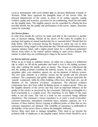 vocal or instrumental, with vocal whether light or classical, Hindustani, Carnatic or 
Western. While these represent the intangible items of the service offer, the 
physical infrastructure of the centre, in terms of its seating capacity, seating 
comfort, quality and acoustics, provision for air-conditioning, snack bar and toilets 
are the tangible items. The tangible aspects can be controlled by offering the best 
possible benefit, but the quality and performance of the actors, singers, musicians 
cannot be controlled. 
(iv) Service forms: 
In what form should the services be made avail able to the customers is another 
area of decision making. Should all the shows of the centre be available in a 
package deal against an annual membership fee or seasonal ticket? Should there be 
daily tickets with the consumer having the freedom to watch any one or more 
performances being staged on that particular day? Should each performance have a 
separate entrance ticket, with a higher priced ticket for a well-known performer? 
Service form refers to the various options relating to each service element. The 
manner in which they are combined gives shape to the service form. 
(v) Service delivery system: 
When we go to bank to withdraw money, we either use a cheque or a withdrawal 
slip in which we fill all the particulars and hand it over to the dealing assistant, 
who after verifying the details, gives us money. The cheque or with-drawal slip 
and the dealing assistant constitute the delivery system. In case of airlines, the 
aeroplane, pilot, crew members, airport, etc. are the elements of delivery system. 
The two main elements in a delivery system are the people and the physical 
evidence. The competence and public relations ability of a lawyer represents the 
‘people’ component, while his office building, office door, letter head, etc., are all 
elements of the ‘physical evi-dence’ component. The physical evidence 
components have also been called facilitating goods or support goods. These are 
the tangible elements of the service and they exert an important influence on the 
quality of the service as perceived by the consumers. Delivering an intangible at a 
level consistently is a complex issue. The experience in two flights of the same 
airline is not the same. The visit to a bank on two occasions brings different 
experiences. The consumer’s service experience is, as such, a result of provider-customer 
interaction, atmosphere, emotional stress, anxieties, surprises, etc. It is 
because of these delivery factors (varying at different points of time) that no two 
customer experiences are identical. This variability of experience is attributable to 
the inability of the service firms to deliver the intangible uniformly. 
Service firms must learn to manage intangibles. They need to go beyond the 
technical skills of employees or the tangible output. Service levels should be set in 
 