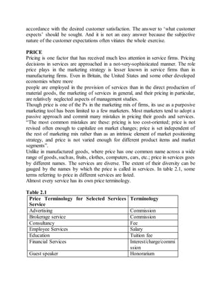 accordance with the desired customer satisfaction. The answer to ‘what customer 
expects’ should be sought. And it is not an easy answer because the subjective 
nature of the customer expectations often vitiates the whole exercise. 
PRICE 
Pricing is one factor that has received much less attention in service firms. Pricing 
decisions in services are approached in a not-very-sophisticated manner. The role 
price plays in the marketing strategy is lesser known in service firms than in 
manufacturing firms. Even in Britain, the United States and some other developed 
economies where more 
people are employed in the provision of services than in the direct production of 
material goods, the marketing of services in general, and their pricing in particular, 
are relatively neglected aspects of management studies. 
Though price is one of the Ps in the marketing mix of firms, its use as a purposive 
marketing tool has been limited to a few marketers. Most marketers tend to adopt a 
passive approach and commit many mistakes in pricing their goods and services. 
“The most common mistakes are these: pricing is too cost-oriented; price is not 
revised often enough to capitalize on market changes; price is set independent of 
the rest of marketing mix rather than as an intrinsic element of market positioning 
strategy, and price is not varied enough for different product items and market 
segments”. 
Unlike in manufactured goods, where price has one common name across a wide 
range of goods, such as, fruits, clothes, computers, cars, etc.; price in services goes 
by different names. The services are diverse. The extent of their diversity can be 
gauged by the names by which the price is called in services. In table 2.1, some 
terms referring to price in different services are listed. 
Almost every service has its own price terminology. 
Table 2.1 
Price Terminology for Selected Services 
Service 
Terminology 
Advertising Commission 
Brokerage service Commission 
Consultancy Fee 
Employee Services Salary 
Education Tuition fee 
Financial Services Interest/charge/commi 
ssion 
Guest speaker Honorarium 
 