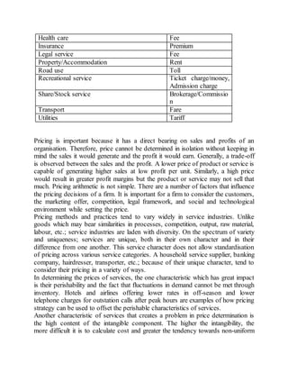 Health care Fee 
Insurance Premium 
Legal service Fee 
Property/Accommodation Rent 
Road use Toll 
Recreational service Ticket charge/money, 
Admission charge 
Share/Stock service Brokerage/Commissio 
n 
Transport Fare 
Utilities Tariff 
Pricing is important because it has a direct bearing on sales and profits of an 
organisation. Therefore, price cannot be determined in isolation without keeping in 
mind the sales it would generate and the profit it would earn. Generally, a trade-off 
is observed between the sales and the profit. A lower price of product or service is 
capable of generating higher sales at low profit per unit. Similarly, a high price 
would result in greater profit margins but the product or service may not sell that 
much. Pricing arithmetic is not simple. There are a number of factors that influence 
the pricing decisions of a firm. It is important for a firm to consider the customers, 
the marketing offer, competition, legal framework, and social and technological 
environment while setting the price. 
Pricing methods and practices tend to vary widely in service industries. Unlike 
goods which may bear similarities in processes, competition, output, raw material, 
labour, etc.; service industries are laden with diversity. On the spectrum of variety 
and uniqueness; services are unique, both in their own character and in their 
difference from one another. This service character does not allow standardisation 
of pricing across various service categories. A household service supplier, banking 
company, hairdresser, transporter, etc.; because of their unique character, tend to 
consider their pricing in a variety of ways. 
In determining the prices of services, the one characteristic which has great impact 
is their perishability and the fact that fluctuations in demand cannot be met through 
inventory. Hotels and airlines offering lower rates in off-season and lower 
telephone charges for outstation calls after peak hours are examples of how pricing 
strategy can be used to offset the perishable characteristics of services. 
Another characteristic of services that creates a problem in price determination is 
the high content of the intangible component. The higher the intangibility, the 
more difficult it is to calculate cost and greater the tendency towards non-uniform 
 