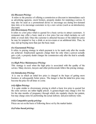 (ii) Discount Pricing: 
It refers to the practice of offering a commission or discount to intermediates such 
as advertising agencies, stock brokers, property dealers for rendering a service. It 
may also be used as a promotional device to encourage use during low-demand 
time slots or to encourage customers to try a new service (such as an introductory 
discount). 
(iii) Diversionary Pricing: 
It refers to a low price which is quoted for a basic service to attract customers. A 
restaurant may offer a basic meal at a low price but one which includes no soft 
drink or sweet dish. Once the customer is attracted because of the initial low price 
he may be tempted to buy a drink or an ice-cream or an additional dish. Thus, he 
may end up buying more than just the basic meal. 
(iv) Guaranteed Pricing: 
It refers to pricing strategy in which payment is to be made only after the results 
are achieved. Employment agencies charge their fee only when a person actually 
gets a job, a property dealer charges his commission only after the deal is actually 
transacted. 
(v) High Price Maintenance Pricing: 
This strategy is used when the high price is associated with the quality of the 
service. Many doctors, lawyers and other professionals follow this pricing strategy. 
(vi) Introductory Pricing: 
It is one in which an initial low price is charged in the hope of getting more 
business at subsequently better prices. The danger is that the initial low price may 
become the price for all times to come. 
(vii) Offset Pricing: 
It is quite similar to diversionary pricing in which a basic low price is quoted but 
the extra services are rather highly priced. A gynaecologist may charge a low fee 
for the nine months of pregnancy through which she regularly checks her patient, 
but may charge extra for performing the actual delivery and post-delivery visits. 
(viii) Competitive parity pricing: 
Prices are set on the basis of following those set by the market leader. 
(ix)Value based pricing: 
 