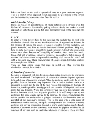 Prices are based on the service’s perceived value to a given customer segment. 
This is a market driven approach which reinforces the positioning of the service 
and the benefits the customer receives from the service. 
(x) Relationship Pricing: 
Prices are based on considerations of future potential profit streams over the 
lifetime of customers. Relationship pricing follows closely the market oriented 
approach of value-based pricing but takes the lifetime value of the customer into 
account. 
PLACE 
In order to bring the products to the customer, the marketer has to work with 
distribution channels that are the interdependent set of organisations involved in 
the process of making the goods or services available. Service marketers, like 
goods marketers, also have to handle distribution channel problems. They too, 
have to make their services available to target customers without which marketing 
cannot take place. Because of intangibility of services, they cannot be stored, 
transported and inventoried. Similarly, because of inseparability, that is, in case of 
services production cannot be separated from selling, services must be created and 
sold at the same time. These characteristics of services make distribution strategy 
more complex and difficult. 
There are three critical issues that must be sorted out while evolving the 
distribution channels for a service: 
(i) Location of the service: 
Location is concerned with the decisions a firm makes about where its operations 
and staff are situated. The importance of location for a service depends upon the 
type and degree of interaction involved. When the customer has to go to the service 
provider, location becomes very important. For a service business such as a 
restaurant, location may be one of the main reasons for patronage. In this type of 
interaction, service providers seeking growth can consider offering their services at 
more than one location. Where the service provider can go to the customer, site 
location becomes much less important provided it is sufficiently close to the 
customers for good quality service to be received. In some circumstances, the 
service provider has no discretion in going to customer as certain services must be 
provided at the customer’s premises. This is the case with a wide range of 
maintenance services such as, lift repair, cleaning services etc. However, when the 
customer and service organisation transact at arm’s length location may be largely 
irrelevant. Customers are not concerned with where the physical locations are of 
suppliers of services such as electricity, telephone or insurance. There are three 
 
