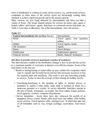 form of distribution is common in some service sectors, e.g., professional services, 
companies in other areas of the service sector are increasingly seeking other 
channels to achieve improved growth and to fill unused capacity. 
Many services are now being delivered by intermediaries and these can take a 
variety of forms. The broad channel options for services are direct sales, agent or 
broker, sellers’ and buyers’ agents, franchises or contracted service deliverers, etc. 
Table 2.3 provides an illustrative list of the intermediaries who sell services. 
Table 2.3 
Typical intermediaries for services Service Intermediaries 
Hotels Travel agents, tour operators, 
airlines 
Airlines Travel Agents, hotels 
Life Insurance Agents 
Shares Stock Brokers 
Employment Employment agencies 
Financial Services Banks, financial institutions 
(iii) How to provide service to maximum number of customers: 
The third decision variable in the distribution strategy is how to provide the service 
to a maximum number of customers in themost cost-effective manner. Some of the 
innovations in the area are: 
• Rental or leasing-leasing or rental offers an easy solution for companies which 
want to expand and diversify but do not have the necessary resources to buy 
the required plant and machinery. This trend is now also becoming popular 
in services. Today we have the concept of time-sharing for holiday resorts. 
• Franchising-franchising is the granting of rights to another person or 
institution to exploit a trade name, trade mark or product in return for a 
lump-sum payment or a royalty. In service industries franchises operate in 
the area of hotels, restaurants, car rentals, fast food outlets, beauty parlours, 
travel agencies, couriers, computer education,etc. 
• Service integration - recent times have also witnessed the growth of an 
integrated service system. Hotels offer local tours and airlines offer holiday 
resort services. Travel agencies offer ‘package tours’ in which they take care 
of all formalities such as visa, foreign exchange, reservations, local travel, 
etc. 
 