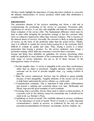 All these trends highlight the importance of using innovative methods to overcome 
the inherent characteristics of service products which make their distribution a 
complex affair. 
PROMOTION 
The promotion element of the services marketing mix forms a vital role in 
communicating the positioning of the service to customers. Promotion adds 
significance to services; it can also add tangibility and help the customer make a 
better evaluation of the service offer. The fundamental difference which must be 
kept in mind while designing the promotion strategy is that the customer relies 
more on subjective impressions rather than concrete evidence. This is because of 
the inherent nature of services. Secondly, the customer is likely to judge the quality 
of service on the basis of the performer rather than the actual service. Thirdly, 
since it is difficult to sample the service before paying for it, the customers find it 
difficult to evaluate its quality and value. Thus, buying a service is a riskier 
proposition than buying a product. So, the service marketers must design a 
promotion strategy which helps the customers overcome these constraints. 
George and Berry have identified six guidelines for services advertising which 
really are applicable to most elements of the communication mix. These apply to a 
wide range of service industries, but not to all of them, because of the 
heterogeneous nature of services. 
• Provide tangible clues- A service is intangible in the sense that a performance 
rather than an object is purchased. Tangible elements within the product 
surround can be used to provide tangible clues, e.g. seating comfort in 
aircraft. 
• Make the service understood- Services may be difficult to grasp mentally 
because of their intangibility. Tangible attributes of the service can be used 
to help better understand the service offered, e.g. credit cards. 
• Communication continuity- This is important to help achieve differentiation 
and present a unifying and consistent theme over time. McDonalds and 
Disney logo provide good examples of such continuity. 
• Promising what is possible- Service firms need to deliver on their promises. If 
a promise such as fast delivery cannot be consistently met, it should not be 
made at all, e.g. Domino’s Pizza. 
• Capitalising on word of mouth- The variability inherent in services contributes 
to the importance of word of mouth. Word of mouth is a vitally important 
communication’s vehicle in services, as evidenced by the way we seek 
personal recommendations for lawyers, accountants, doctors, bankers, etc. 
 