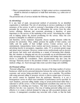 • Direct communications to employees- In high contact services communication 
should be directed at employees to build their motivation, e.g. cabin crew of 
airlines. 
The promotion mix of services include the following elements: 
(i) Advertising: 
It is any kind of paid, non-personal method of promotion by an identified 
organisation or individual. The role of advertising in services marketing is to build 
awareness of the service, to add to customer’s knowledge of the service, to help 
persuade the customer to buy, and to differentiate the service from the other 
service offerings. Relevant and consistent advertising is therefore, of great 
importance to the success of the marketing of the service. Advertising has a major 
role in helping deliver the desired positioning for the service. Since the core 
product is intangible it is difficult to promote, 
and therefore, service marketers frequently choose tangible elements within the 
product for promotion. Thus, airlines promote the quality of their cuisine, seat 
width, and the quality of their in-flight service. Certain services such as 
entertainment, transportation, hotel, tourism and travel, insurance, etc. have been 
advertising heavily in newspapers, magazines, radio, TV to promote greater usage 
and attract more customers. However, certain service professionals such as doctors 
and lawyers had rarely used advertising as a means of increasing their clientele. 
But, this situation is changing and one can occasionally see an advertisement in the 
daily newspaper giving information about the location and timings that a particular 
doctor is available for consultation. These advertisements may also carry the 
message ‘Honorary doctor to the president of India’ or ex-director of a prestigious 
medical college, etc. Such messages help create a positive image and credibility. 
(ii) Personal selling: 
Personal selling has a vital role in services, because of the large number of service 
businesses which involve personal interaction between the service provider and the 
customer, and service being provided by a person, not a machine. The problem 
with using personal selling to promote services is that in certain types of services, 
the service cannot be separated from the performer. Moreover, it is not a 
homogeneous service in which exact standards of performance can be specified. In 
such situations, personal selling implies using an actual professional rather than a 
salesman to sell the service. A firm of management consultants may send one of its 
consultants for soliciting new business. This kind of personal selling is certainly 
effective but also very expensive. One way of making personal selling more cost 
effective is to create a derived demand by tying up with associated products and 
services. A management consultant may associate with a bank, so that the bank 
 