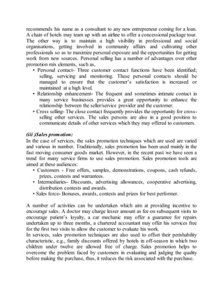 recommends his name as a consultant to any new entrepreneur coming for a loan. 
A chain of hotels may team up with an airline to offer a concessional package tour. 
The other way is to maintain a high visibility in professional and social 
organisations, getting involved in community affairs and cultivating other 
professionals so as to maximize personal exposure and the opportunities for getting 
work from new sources. Personal selling has a number of advantages over other 
promotion mix elements, such as, 
• Personal contact- Three customer contact functions have been identified; 
selling, servicing and monitoring. These personal contacts should be 
managed to ensure that the customer’s satisfaction is increased or 
maintained at a high level. 
• Relationship enhancement- The frequent and sometimes intimate contact in 
many service businesses provides a great opportunity to enhance the 
relationship between the seller/service provider and the customer. 
• Cross selling- The close contact frequently provides the opportunity for cross-selling 
other services. The sales persons are also in a good position to 
communicate details of other services which they may offered to customers. 
(iii )Sales promotion: 
In the case of services, the sales promotion techniques which are used are varied 
and various in number. Traditionally, sales promotion has been used mainly in the 
fast moving consumer goods market. However, in the recent past we have seen a 
trend for many service firms to use sales promotion. Sales promotion tools are 
aimed at these audiences: 
• Customers - Free offers, samples, demonstrations, coupons, cash refunds, 
prizes, contests and warrantees. 
• Intermediaries- Discounts, advertising allowances, cooperative advertising, 
distribution contests and awards. 
• Sales force- Bonuses, awards, contests and prizes for best performer. 
A number of activities can be undertaken which aim at providing incentive to 
encourage sales. A doctor may charge lesser amount as fee on subsequent visits to 
encourage patient’s loyalty, a car mechanic may offer a guarantee for repairs 
undertaken up to three months, a chartered accountant may offer his services free 
for the first two visits to allow the customer to evaluate his work. 
In services, sales promotion techniques are also used to offset their perishability 
characteristic, e.g., family discounts offered by hotels in off-season in which two 
children under twelve are allowed free of charge. Sales promotion helps to 
overcome the problem faced by customers in evaluating and judging the quality 
before making the purchase, thus, it reduces the risk associated with the purchase. 
 