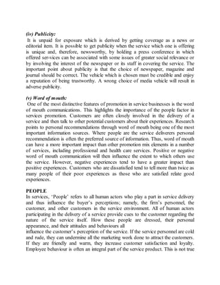 (iv) Publicity: 
It is unpaid for exposure which is derived by getting coverage as a news or 
editorial item. It is possible to get publicity when the service which one is offering 
is unique and, therefore, newsworthy, by holding a press conference in which 
offered ser-vices can be associated with some issues of greater social relevance or 
by involving the interest of the newspaper or its staff in covering the service. The 
important point about publicity is that the choice of newspaper, magazine and 
journal should be correct. The vehicle which is chosen must be credible and enjoy 
a reputation of being trustworthy. A wrong choice of media vehicle will result in 
adverse publicity. 
(v) Word of mouth: 
One of the most distinctive features of promotion in service businesses is the word 
of mouth communications. This highlights the importance of the people factor in 
services promotion. Customers are often closely involved in the delivery of a 
service and then talk to other potential customers about their experiences. Research 
points to personal recommendations through word of mouth being one of the most 
important information sources. Where people are the service deliverers personal 
recommendation is often the preferred source of information. Thus, word of mouth 
can have a more important impact than other promotion mix elements in a number 
of services, including professional and health care services. Positive or negative 
word of mouth communication will then influence the extent to which others use 
the service. However, negative experiences tend to have a greater impact than 
positive experiences. Customers who are dissatisfied tend to tell more than twice as 
many people of their poor experiences as those who are satisfied relate good 
experiences. 
PEOPLE 
In services, ‘People’ refers to all human actors who play a part in service delivery 
and thus influence the buyer’s perceptions; namely, the firm’s personnel, the 
customer, and other customers in the service environment. All of human actors 
participating in the delivery of a service provide cues to the customer regarding the 
nature of the service itself. How these people are dressed, their personal 
appearance, and their attitudes and behaviours all 
influence the customer’s perception of the service. If the service personnel are cold 
and rude, they can undermine all the marketing work done to attract the customers. 
If they are friendly and warm, they increase customer satisfaction and loyalty. 
Employee behaviour is often an integral part of the service product. This is not true 
 