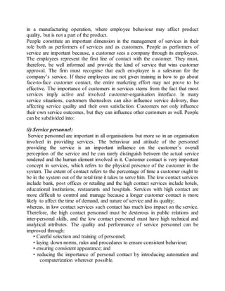 in a manufacturing operation, where employee behaviour may affect product 
quality, but is not a part of the product. 
People constitute an important dimension in the management of services in their 
role both as performers of services and as customers. People as performers of 
service are important because, a customer sees a company through its employees. 
The employees represent the first line of contact with the customer. They must, 
therefore, be well informed and provide the kind of service that wins customer 
approval. The firm must recognise that each em-ployee is a salesman for the 
company’s service. If these employees are not given training in how to go about 
face-to-face customer contact, the entire marketing effort may not prove to be 
effective. The importance of customers in services stems from the fact that most 
services imply active and involved customer-organisation interface. In many 
service situations, customers themselves can also influence service delivery, thus 
affecting service quality and their own satisfaction. Customers not only influence 
their own service outcomes, but they can influence other customers as well. People 
can be subdivided into: 
(i) Service personnel: 
Service personnel are important in all organisations but more so in an organisation 
involved in providing services. The behaviour and attitude of the personnel 
providing the service is an important influence on the customer’s overall 
perception of the service and he can rarely distinguish between the actual service 
rendered and the human element involved in it. Customer contact is very important 
concept in services, which refers to the physical presence of the customer in the 
system. The extent of contact refers to the percentage of time a customer ought to 
be in the system out of the total time it takes to serve him. The low contact services 
include bank, post offices or retailing and the high contact services include hotels, 
educational institutions, restaurants and hospitals. Services with high contact are 
more difficult to control and manage because a longer customer contact is more 
likely to affect the time of demand, and nature of service and its quality; 
whereas, in low contact services such contact has much less impact on the service. 
Therefore, the high contact personnel must be dexterous in public relations and 
inter-personal skills, and the low contact personnel must have high technical and 
analytical attributes. The quality and performance of service personnel can be 
improved through: 
• Careful selection and training of personnel; 
• laying down norms, rules and procedures to ensure consistent behaviour; 
• ensuring consistent appearance; and 
• reducing the importance of personal contact by introducing automation and 
computerization wherever possible. 
 