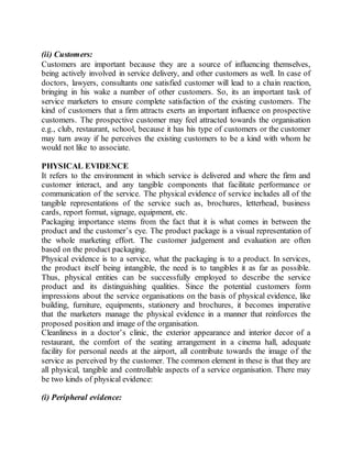 (ii) Customers: 
Customers are important because they are a source of influencing themselves, 
being actively involved in service delivery, and other customers as well. In case of 
doctors, lawyers, consultants one satisfied customer will lead to a chain reaction, 
bringing in his wake a number of other customers. So, its an important task of 
service marketers to ensure complete satisfaction of the existing customers. The 
kind of customers that a firm attracts exerts an important influence on prospective 
customers. The prospective customer may feel attracted towards the organisation 
e.g., club, restaurant, school, because it has his type of customers or the customer 
may turn away if he perceives the existing customers to be a kind with whom he 
would not like to associate. 
PHYSICAL EVIDENCE 
It refers to the environment in which service is delivered and where the firm and 
customer interact, and any tangible components that facilitate performance or 
communication of the service. The physical evidence of service includes all of the 
tangible representations of the service such as, brochures, letterhead, business 
cards, report format, signage, equipment, etc. 
Packaging importance stems from the fact that it is what comes in between the 
product and the customer’s eye. The product package is a visual representation of 
the whole marketing effort. The customer judgement and evaluation are often 
based on the product packaging. 
Physical evidence is to a service, what the packaging is to a product. In services, 
the product itself being intangible, the need is to tangibles it as far as possible. 
Thus, physical entities can be successfully employed to describe the service 
product and its distinguishing qualities. Since the potential customers form 
impressions about the service organisations on the basis of physical evidence, like 
building, furniture, equipments, stationery and brochures, it becomes imperative 
that the marketers manage the physical evidence in a manner that reinforces the 
proposed position and image of the organisation. 
Cleanliness in a doctor’s clinic, the exterior appearance and interior decor of a 
restaurant, the comfort of the seating arrangement in a cinema hall, adequate 
facility for personal needs at the airport, all contribute towards the image of the 
service as perceived by the customer. The common element in these is that they are 
all physical, tangible and controllable aspects of a service organisation. There may 
be two kinds of physical evidence: 
(i) Peripheral evidence: 
 