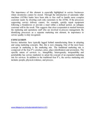 The importance of this element is especially highlighted in service businesses 
where inventories cannot be stored. Through the introduction of automatic teller 
machines (ATMs) banks have been able to free staff to handle more complex 
customer needs by diverting cash only customers to the ATMs. If the processes 
supporting service delivery cannot, for example, quickly repair equipment 
following a breakdown or provide a meal within a defined period, an unhappy 
customer will be the result. This suggests that close cooperation is needed between 
the marketing and operations staff who are involved in process management. By 
identifying processes as a separate marketing mix element, its importance to 
service quality is duly recognized. 
CONCLUSION 
Service industries have typically lagged behind manufacturing firms in adopting 
and using marketing concepts. But, this is now changing. One of the most basic 
concept in marketing is the marketing mix. The traditional marketing mix is 
composed of the four P’s: product, price, place (distribution) and promotion. The 
specific nature of services i.e., intangibility, heterogeneity, inseparability and 
perishability has service marketers to adopt the concept of an expanded marketing 
mix for services. In addition to the traditional four P’s, the service marketing mix 
includes people, physical evidence, and process. 
www.ddegjust.ac.in/studymaterial/mba/mm-411. 
 