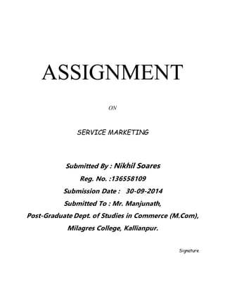 ASSIGNMENT 
ON 
SERVICE MARKETING 
Submitted By : Nikhil Soares 
Reg. No. :136558109 
Submission Date : 30-09-2014 
Submitted To : Mr. Manjunath, 
Post-Graduate Dept. of Studies in Commerce (M.Com), 
Milagres College, Kallianpur. 
Signature 
