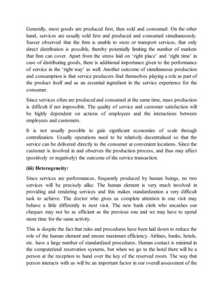 Generally, most goods are produced first, then sold and consumed. On the other 
hand, services are usually sold first and produced and consumed simultaneously. 
Sasser observed that the firm is unable to store or transport services, that only 
direct distribution is possible, thereby potentially limiting the number of markets 
that finn can cover. Apart from the stress laid on ‘right place’ and ‘right time’ in 
case of distributing goods, there is additional importance given to the performance 
of service in the ‘right way’ as well. Another outcome of simultaneous production 
and consumption is that service producers find themselves playing a role as part of 
the product itself and as an essential ingredient in the service experience for the 
consumer. 
Since services often are produced and consumed at the same time, mass production 
is difficult if not impossible. The quality of service and customer satisfaction will 
be highly dependent on actions of employees and the interactions between 
employees and customers. 
It is not usually possible to gain significant economies of scale through 
centralization. Usually operations need to be relatively decentralised so that the 
service can be delivered directly to the consumer at convenient locations. Since the 
customer is involved in and observes the production process, and thus may affect 
(positively or negatively) the outcome of the service transaction. 
(iii) Heterogeneity: 
Since services are performances, frequently produced by human beings, no two 
services will be precisely alike. The human element is very much involved in 
providing and rendering services and this makes standardization a very difficult 
task to achieve. The doctor who gives us complete attention in one visit may 
behave a little differently in next visit. The new bank clerk who encashes our 
cheques may not be as efficient as the previous one and we may have to spend 
more time for the same activity. 
This is despite the fact that rules and procedures have been laid down to reduce the 
role of the human element and ensure maximum efficiency. Airlines, banks, hotels, 
etc. have a large number of standardized procedures. Human contact is minimal in 
the computerized reservation systems, but when we go to the hotel there will be a 
person at the reception to hand over the key of the reserved room. The way that 
person interacts with us will be an important factor in our overall assessment of the 
 