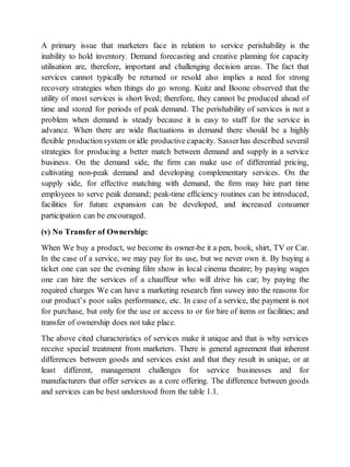 A primary issue that marketers face in relation to service perishability is the 
inability to hold inventory. Demand forecasting and creative planning for capacity 
utilisation are, therefore, important and challenging decision areas. The fact that 
services cannot typically be returned or resold also implies a need for strong 
recovery strategies when things do go wrong. Kuitz and Boone observed that the 
utility of most services is short lived; therefore, they cannot be produced ahead of 
time and stored for periods of peak demand. The perishability of services is not a 
problem when demand is steady because it is easy to staff for the service in 
advance. When there are wide fluctuations in demand there should be a highly 
flexible production system or idle productive capacity. Sasser has described several 
strategies for producing a better match between demand and supply in a service 
business. On the demand side, the firm can make use of differential pricing, 
cultivating non-peak demand and developing complementary services. On the 
supply side, for effective matching with demand, the firm may hire part time 
employees to serve peak demand; peak-time efficiency routines can be introduced, 
facilities for future expansion can be developed, and increased consumer 
participation can be encouraged. 
(v) No Transfer of Ownership: 
When We buy a product, we become its owner-be it a pen, book, shirt, TV or Car. 
In the case of a service, we may pay for its use, but we never own it. By buying a 
ticket one can see the evening film show in local cinema theatre; by paying wages 
one can hire the services of a chauffeur who will drive his car; by paying the 
required charges We can have a marketing research finn suwey into the reasons for 
our product’s poor sales performance, etc. In case of a service, the payment is not 
for purchase, but only for the use or access to or for hire of items or facilities; and 
transfer of ownership does not take place. 
The above cited characteristics of services make it unique and that is why services 
receive special treatment from marketers. There is general agreement that inherent 
differences between goods and services exist and that they result in unique, or at 
least different, management challenges for service businesses and for 
manufacturers that offer services as a core offering. The difference between goods 
and services can be best understood from the table 1.1. 
 