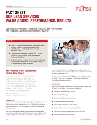 fact sheet OUR LEAN SERVICES




Fact sheet
OUR LEAN SERVICES
VALUE ADDED. PERFORMANCE. RESULTS.
USING THE LEAN APPROACH TO OPTIMIZE PROCESSES AND PERFORMANCE
AND TO DEPLOY A CONTINUOUS IMPROVEMENT CULTURE




  LEAN IS:


       	  ean is a management and continuous improvement culture
         L
         designed to improve an organization’s performance – 	
         no matter where – by optimizing response times, by
         eliminating wastes.

       	  his approach uses the world’s best practices: Lean, Six
         T
         Sigma, the Toyota Production System and the Kaizen 	
         family of methodologies.

       	 ts ultimate objective is to create value for the client by focusing
         I
         on value-added activities, which are the activities necessary 	
         to produce the result desired by the client.



                                                                                increases, low productivity or inadequate performance, employee
The Presence of Our Competitors                                                 stress, cumbersome or complex work processes, inadequate innovation
Forces Us to Review                                                             to remain competitive, etc.

“The presence of our competitors forces                                         To date, we have carried out over 3,000 projects in nearly 20 countries,
us to review the way we do things. Our                                          including Canada, the United States, China, France, Switzerland,
                                                                                England, etc., always successfully.
challenge is to meet our customers’ needs
in terms of quality, delivery, support and                                      OUR SERVICES
price. The project carried out with Fujitsu                                     Based on finely-honed knowledge of the market’s needs, Fujitsu Lean
allowed us to achieve our objectives.                                           Solutions has developed a complete service package:
We met the challenge splendidly.”                                                	  iagnostic and opportunity analysis
                                                                                   D
William Spurr, President
Bombardier Transportation North America                                          	  ean Six Sigma training
                                                                                   L

                                                                                 	  rocess and performance optimization
                                                                                   P
WHO ARE WE?
                                                                                 	  andates with guaranteed results
                                                                                   M
Fujitsu Lean Solutions is the Fujitsu Canada* group dedicated to
optimizing processes and performance, and deploying a continuous                 	  ean approach integration in IT projects
                                                                                   L
improvement culture with world-class best practices, including the
Lean approach.                                                                   	  ollout of the continuous improvement culture
                                                                                   R

For over 15 years we have worked on optimization and continuous                  	  utsourcing of the continuous improvement function
                                                                                   O
improvement with our clients in the healthcare, service and industrial
sectors, helping them to meet their challenges: labor shortages, cost            	  ean organizational transformation
                                                                                   L


Page 1 of 2                                                                                                                        http://us.fujitsu.com
 