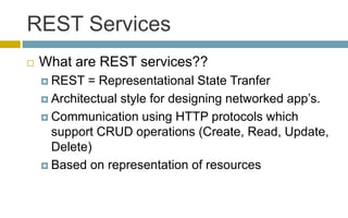 REST Services
 What are REST services??
 REST = Representational State Tranfer
 Architectual style for designing networked app’s.
 Communication using HTTP protocols which
support CRUD operations (Create, Read, Update,
Delete)
 Based on representation of resources
 