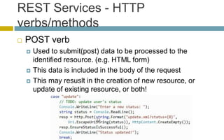 REST Services - HTTP
verbs/methods
 POST verb
 Used to submit(post) data to be processed to the
identified resource. (e.g. HTML form)
 This data is included in the body of the request
 This may resuslt in the creation of new resource, or
update of existing resource, or both!
 