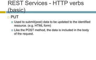 REST Services - HTTP verbs
(basic)
 PUT
 Used to submit(post) data to be updated to the identified
resource. (e.g. HTML form)
 Like the POST method, the data is included in the body
of the request.
 
