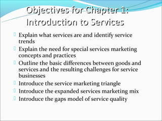 Objectives for Chapter 1:
      Introduction to Services
 Explain what services are and identify service
    trends
   Explain the need for special services marketing
    concepts and practices
   Outline the basic differences between goods and
    services and the resulting challenges for service
    businesses
   Introduce the service marketing triangle
   Introduce the expanded services marketing mix
   Introduce the gaps model of service quality
 