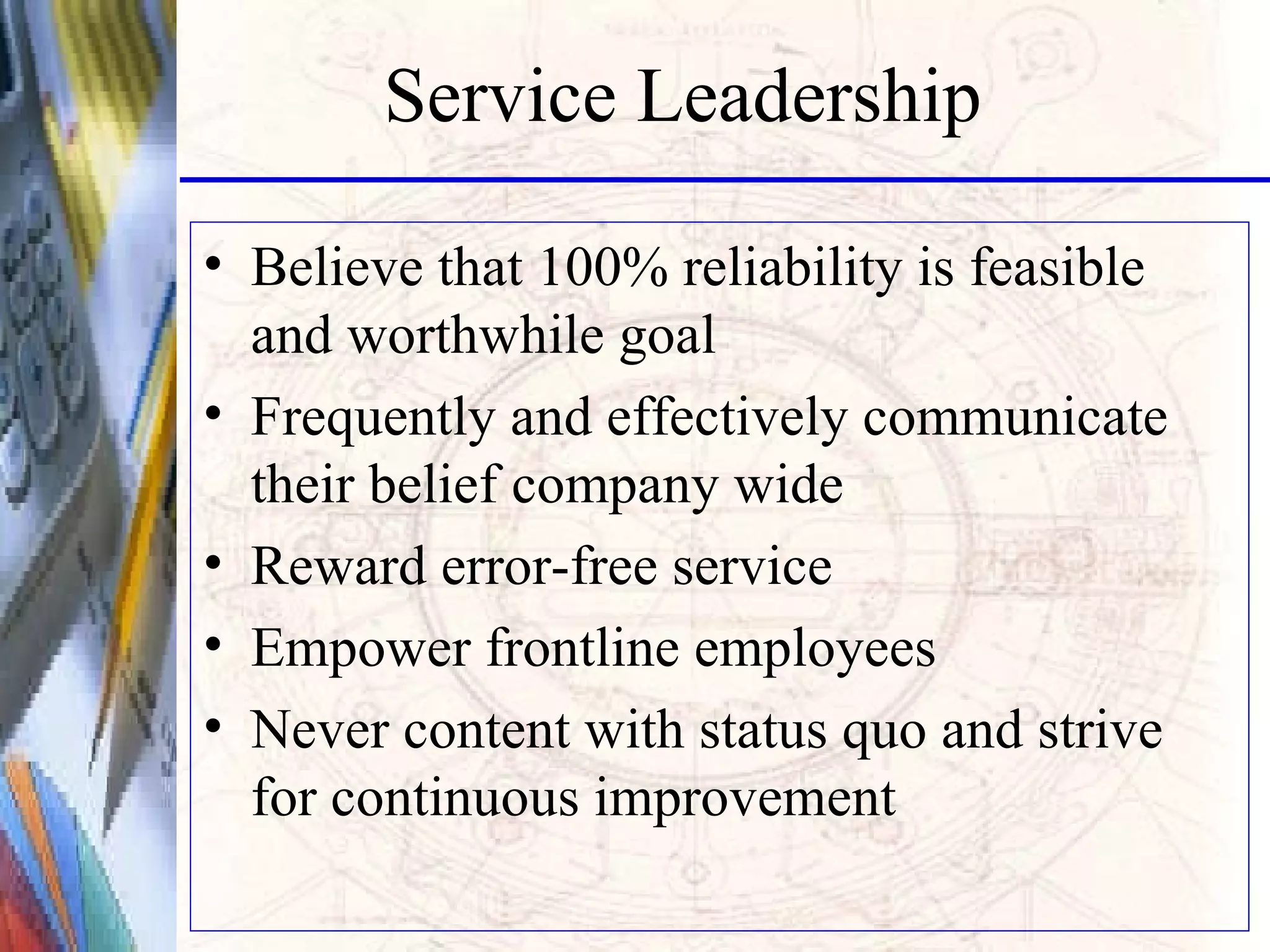 Service Leadership Believe that 100% reliability is feasible and worthwhile goal Frequently and effectively communicate their belief company wide Reward error-free service Empower frontline employees Never content with status quo and strive for continuous improvement 