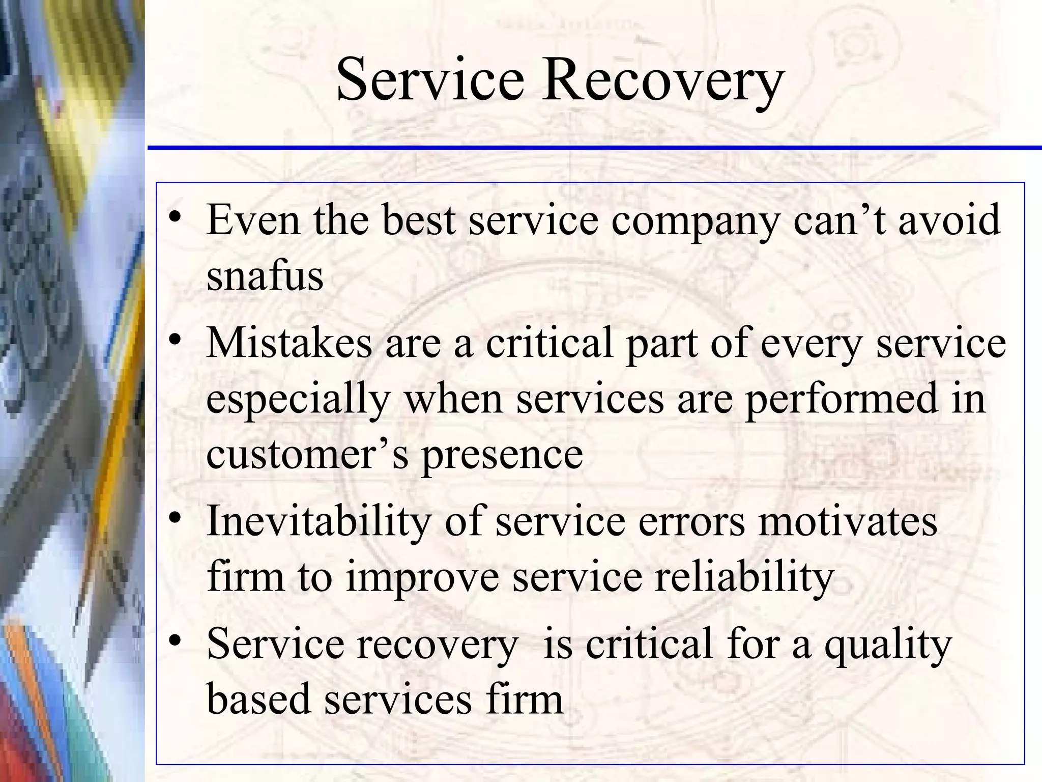 Service Recovery Even the best service company can’t avoid snafus Mistakes are a critical part of every service especially when services are performed in customer’s presence Inevitability of service errors motivates firm to improve service reliability Service recovery  is critical for a quality based services firm 