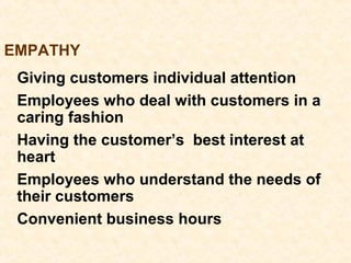 Giving customers individual attention
Employees who deal with customers in a
caring fashion
Having the customer’s best interest at
heart
Employees who understand the needs of
their customers
Convenient business hours
EMPATHY
 