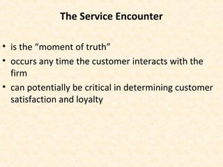 The Service Encounter
• is the “moment of truth”
• occurs any time the customer interacts with the
firm
• can potentially be critical in determining customer
satisfaction and loyalty
 