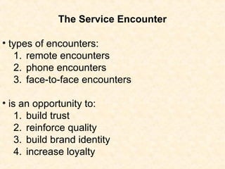• types of encounters:
1. remote encounters
2. phone encounters
3. face-to-face encounters
• is an opportunity to:
1. build trust
2. reinforce quality
3. build brand identity
4. increase loyalty
The Service Encounter
 