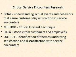 Critical Service Encounters Research
• GOAL - understanding actual events and behaviors
that cause customer dis/satisfaction in service
encounters
• METHOD - Critical Incident Technique
• DATA - stories from customers and employees
• OUTPUT - identification of themes underlying
satisfaction and dissatisfaction with service
encounters
 