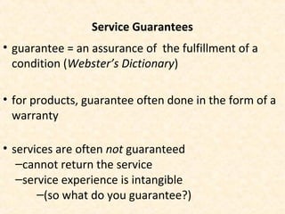 Service Guarantees
• guarantee = an assurance of the fulfillment of a
condition (Webster’s Dictionary)
• for products, guarantee often done in the form of a
warranty
• services are often not guaranteed
–cannot return the service
–service experience is intangible
–(so what do you guarantee?)
 
