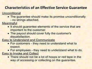 Characteristics of an Effective Service Guarantee
Unconditional
• The guarantee should make its promise unconditionally
- no strings attached.
Meaningful
• It should guarantee elements of the service that are
important to the customer.
• The payout should cover fully the customer's
dissatisfaction.
Easy to Understand and Communicate
• For customers - they need to understand what to
expect.
• For employees - they need to understand what to do.
Easy to Invoke and Collect
• There should not be a lot of hoops or red tape in the
way of accessing or collecting on the guarantee.
.
 