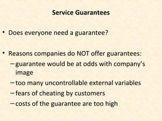 Service Guarantees
• Does everyone need a guarantee?
• Reasons companies do NOT offer guarantees:
–guarantee would be at odds with company’s
image
–too many uncontrollable external variables
–fears of cheating by customers
–costs of the guarantee are too high
 