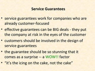 Service Guarantees
• service guarantees work for companies who are
already customer-focused
• effective guarantees can be BIG deals - they put
the company at risk in the eyes of the customer
• customers should be involved in the design of
service guarantees
• the guarantee should be so stunning that it
comes as a surprise -- a WOW!! factor
• “it’s the icing on the cake, not the cake”
 