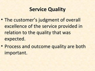 Service Quality
• The customer’s judgment of overall
excellence of the service provided in
relation to the quality that was
expected.
• Process and outcome quality are both
important.
 