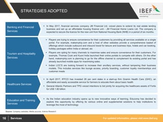 For updated information, please visit www.ibef.orgServices16
 Players are trying to ensure convenience for their customers by providing all services available on a single
portal. For example, makemytrip.com and a host of other websites provide a comprehensive basket of
offerings which include outbound and inbound travel for leisure and business trips, hotels and car booking,
holiday packages within India or abroad, etc
 Players are opting for many channels to maximise sales and ensure convenience for their customers. For
example, Thomas Cook and Kuoni India launched their online portals to compete with others. On the other
hand, makemytrip.com is planning to go for the offline channel to complement its existing portal and has
already launched mobile apps for maximising sales.
 Indian LCC’S are looking forward to increase their ancillary services, without tampering their business
models. This includes services like lounge access, priority boarding, customer loyalty memberships and
customer meals
 In May 2017, financial services company JM Financial Ltd. voiced plans to extend its real estate lending
business and set up an affordable housing finance unit - JM Financial Home Loans Ltd. The company is
expected to secure the licence for the new unit from National Housing Bank (NHB) in a period of six months.
 In April 2017, IFFCO has invested 26 per cent stake in a start-up firm Gramin Health Care (GHC), an
affordable and easily accessible service for farmers to educate them about basic health
 General Atlantic Partners and TPG voiced intentions to bid jointly for acquiring the healthcare assets of Fortis
for US$ 1.80 billion
 As the Indian education industry opens up to new innovative ways of learning, Educomp has decided to
explore this opportunity by offering its various online and supplemental solutions to help institutions to
leverage the most of technology
STRATEGIES ADOPTED
Banking and Financial
Services
Healthcare Services
Education and Training
Services
Source: Company websites, Media sources, Aranca Research
Tourism and Hospitality
Services
 