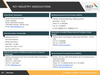 For updated information, please visit www.ibef.orgServices31
KEY INDUSTRY ASSOCIATIONS
Indian Banks' Association
Address: Aurobindo Marg, Opp. Safdarjung Airport,
New Delhi –110 003
Phone: 91 11 24622495
Fax: 91 11 24629221
E-mail: dri@dgca.nic.in, dfa@dgca.nic.in
World Trade Centre, 6th Floor
Centre 1 Building,
World Trade Centre Complex,
Cuff Parade, Mumbai - 400 005, India
E-mail: webmaster@iba.org.in
Directorate General of Civil Aviation (DGCA)
Hotel Association of India (HAI)
Address: B-601, Gauri Sadan 5, Hailey Road, New Delhi – 110 001,
India
Tel: 91 11 23358585
Fax: 91 11 23327397
Website: http://www.auspi.in/
Address: B 212–214
Som Dutt Chamber-I,
Bhikaji Cama Place,
New Delhi – 110 066
Phone: 91-11-2617 1110/14
Fax: 91-11-2617 1115
Association of Unified Telecom Service Providers of India
(AUSPI)
National Association of Software and Services Companies
(NASSCOM)
Address: International Youth Centre Teen Murti Marg, Chanakyapuri,
New Delhi – 110 021
Phone: 91 11 2301 0199
Fax: 91 11 2301 5452
E-mail: info@nasscom.in.
Services Export Promotion Council (SEPC)
Address: 3rd Floor, 6A/6, NCHF Building, Siri Fort Institutional Area,
August Kranti Marg
New Delhi-110049
Phone: +91 11-41046327-28-29, +91 11-41734632
E-mail: services.epc@gmail.com
Website: www.servicesepc.org
 