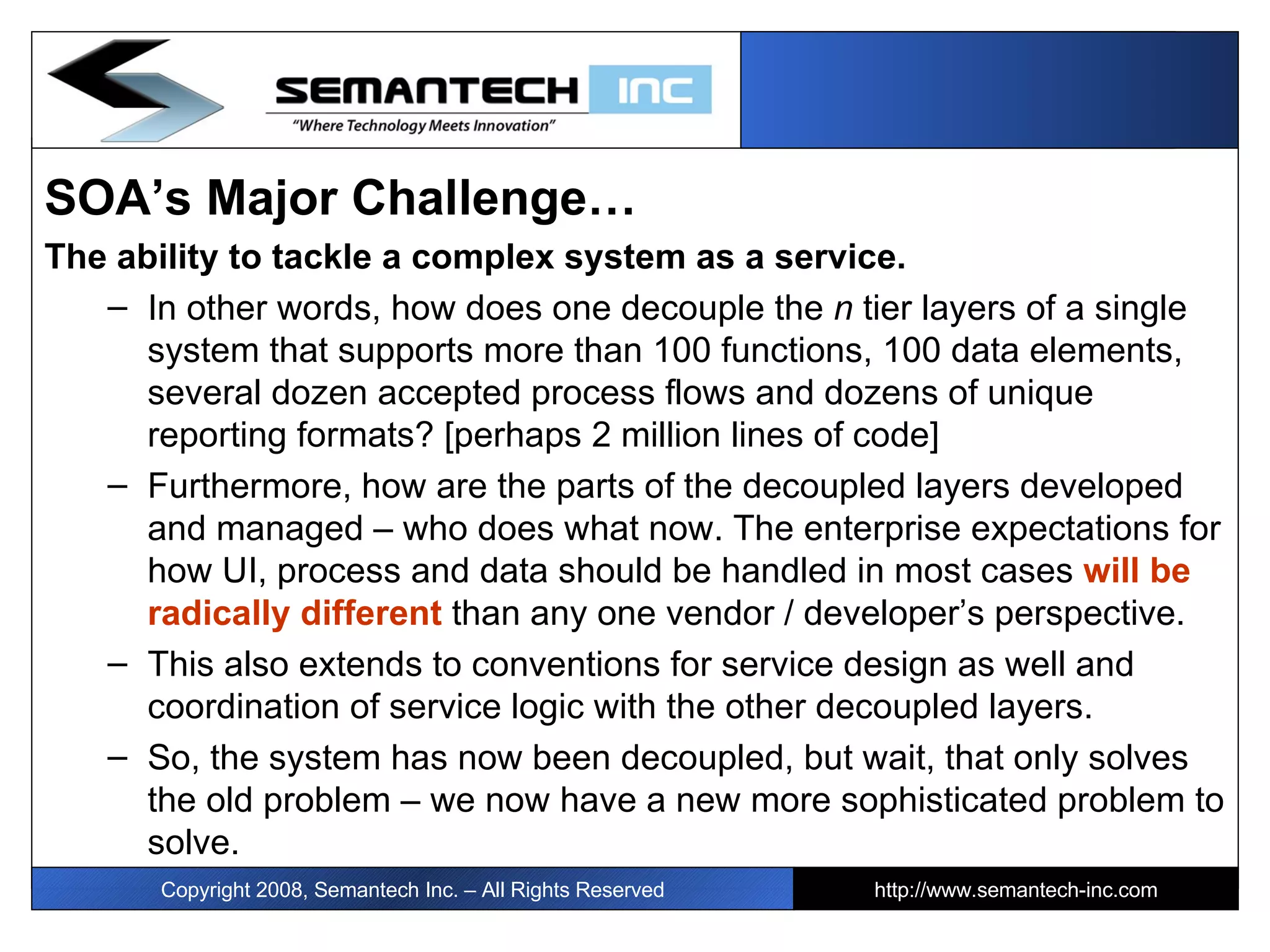 SOA’s Major Challenge… The ability to tackle a complex system as a service.  In other words, how does one decouple the  n  tier layers of a single system that supports more than 100 functions, 100 data elements, several dozen accepted process flows and dozens of unique reporting formats? [perhaps 2 million lines of code] Furthermore, how are the parts of the decoupled layers developed and managed – who does what now. The enterprise expectations for how UI, process and data should be handled in most cases  will be radically different  than any one vendor / developer’s perspective.  This also extends to conventions for service design as well and coordination of service logic with the other decoupled layers. So, the system has now been decoupled, but wait, that only solves the old problem – we now have a new more sophisticated problem to solve. Copyright 2008, Semantech Inc. – All Rights Reserved http://www.semantech-inc.com 