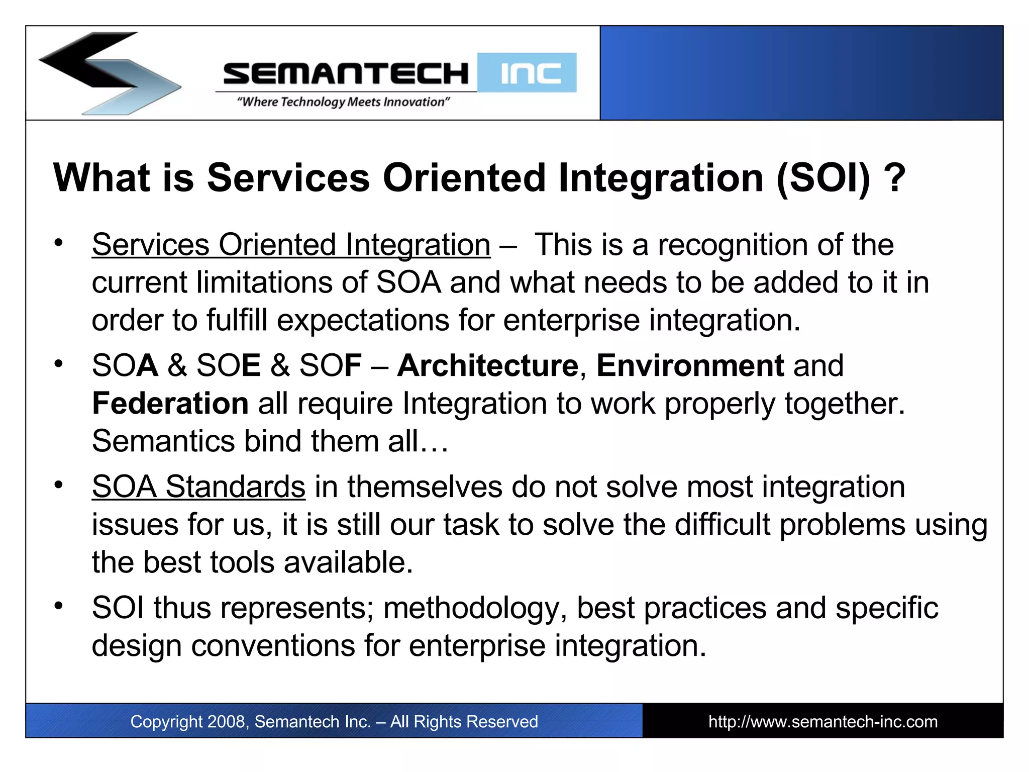 What is Services Oriented Integration (SOI) ? Services Oriented Integration  –  This is a recognition of the current limitations of SOA and what needs to be added to it in order to fulfill expectations for enterprise integration.  SO A  & SO E  & SO F  –  Architecture ,  Environment  and  Federation  all require Integration to work properly together. Semantics bind them all… SOA Standards  in themselves do not solve most integration issues for us, it is still our task to solve the difficult problems using the best tools available.  SOI thus represents; methodology, best practices and specific design conventions for enterprise integration. Copyright 2008, Semantech Inc. – All Rights Reserved http://www.semantech-inc.com 