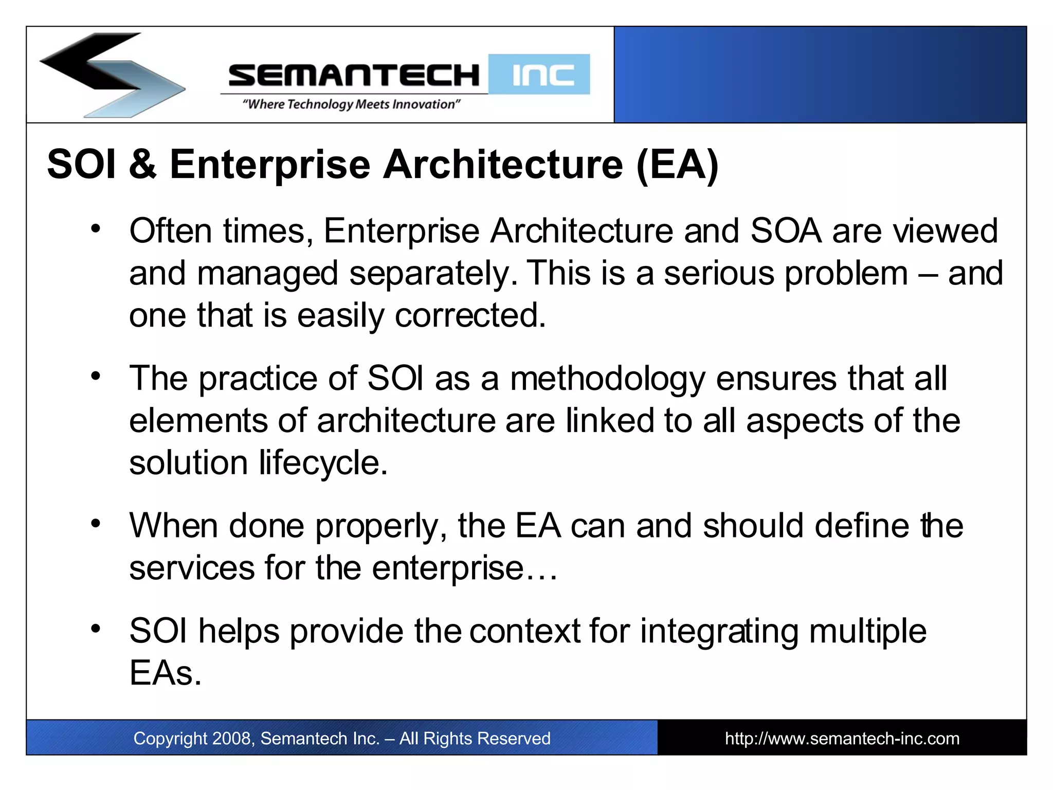 Copyright 2008, Semantech Inc. – All Rights Reserved http://www.semantech-inc.com SOI & Enterprise Architecture (EA) Often times, Enterprise Architecture and SOA are viewed and managed separately. This is a serious problem – and one that is easily corrected. The practice of SOI as a methodology ensures that all elements of architecture are linked to all aspects of the solution lifecycle.  When done properly, the EA can and should define the services for the enterprise… SOI helps provide the context for integrating multiple EAs. 