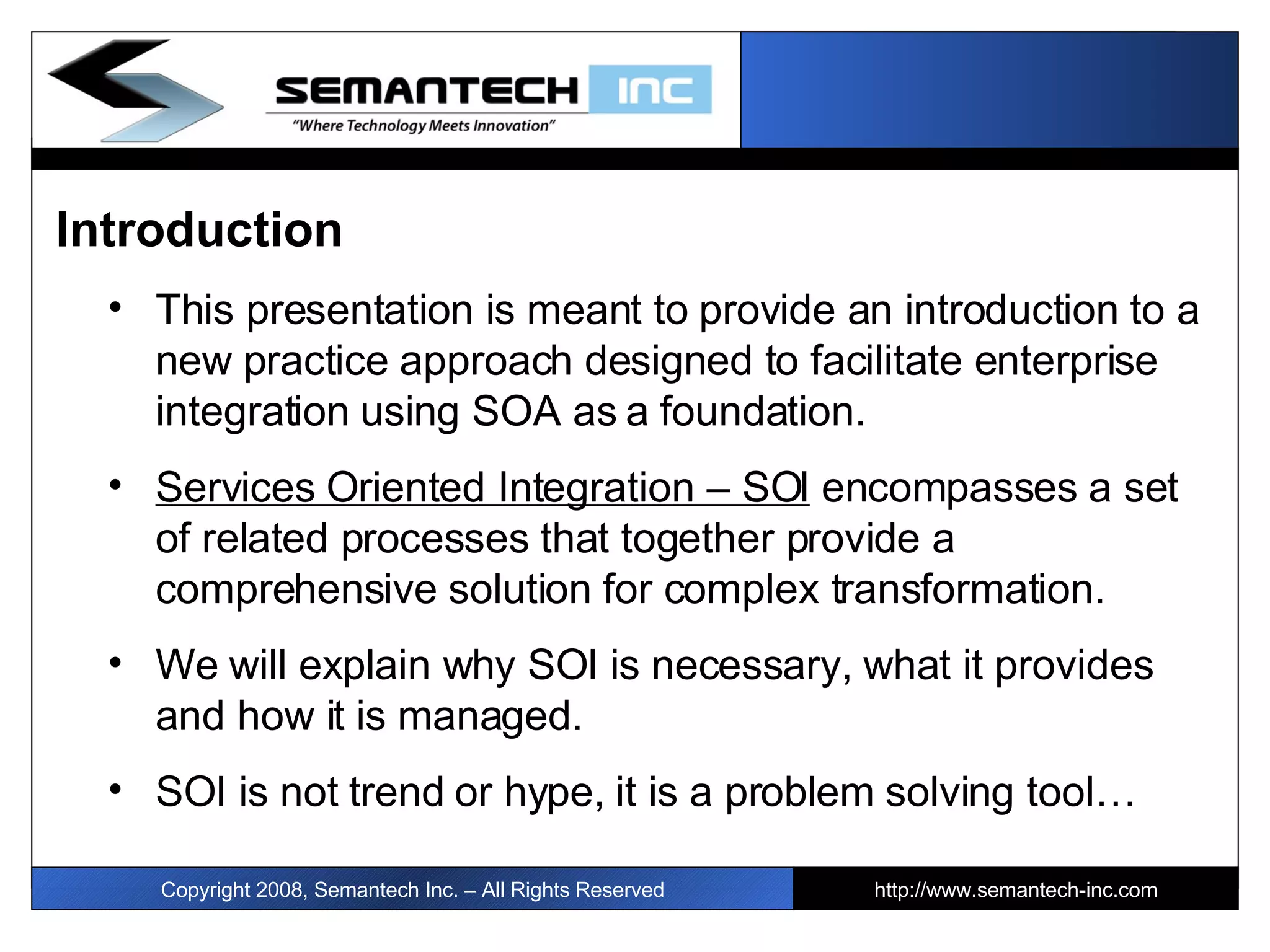 Introduction This presentation is meant to provide an introduction to a new practice approach designed to facilitate enterprise integration using SOA as a foundation. Services Oriented Integration – SOI  encompasses a set of related processes that together provide a comprehensive solution for complex transformation. We will explain why SOI is necessary, what it provides and how it is managed.  SOI is not trend or hype, it is a problem solving tool… I Copyright 2008, Semantech Inc. – All Rights Reserved http://www.semantech-inc.com 