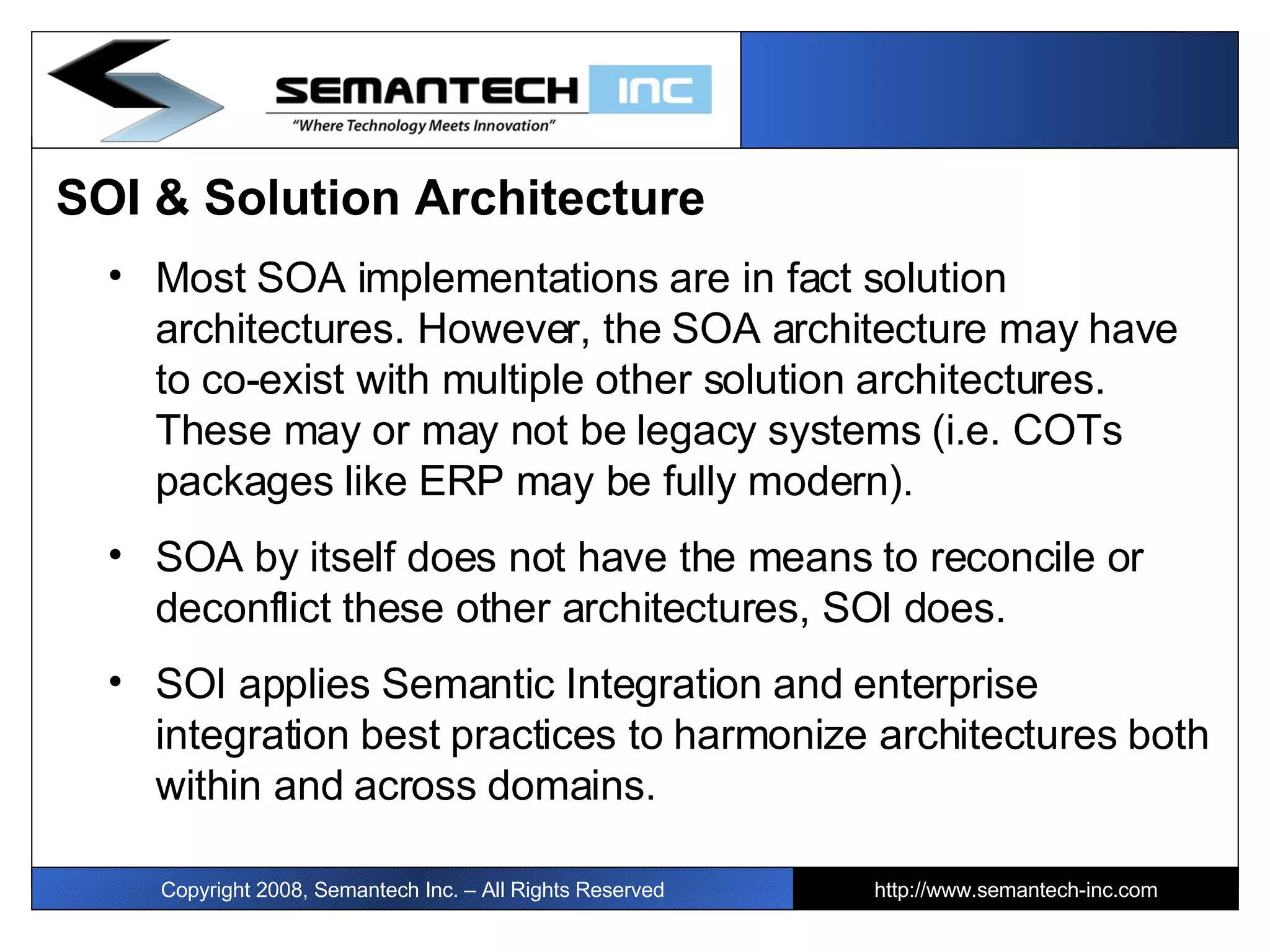 SOI & Solution Architecture Most SOA implementations are in fact solution architectures. However, the SOA architecture may have to co-exist with multiple other solution architectures. These may or may not be legacy systems (i.e. COTs packages like ERP may be fully modern). SOA by itself does not have the means to reconcile or deconflict these other architectures, SOI does. SOI applies Semantic Integration and enterprise integration best practices to harmonize architectures both within and across domains. Copyright 2008, Semantech Inc. – All Rights Reserved http://www.semantech-inc.com 