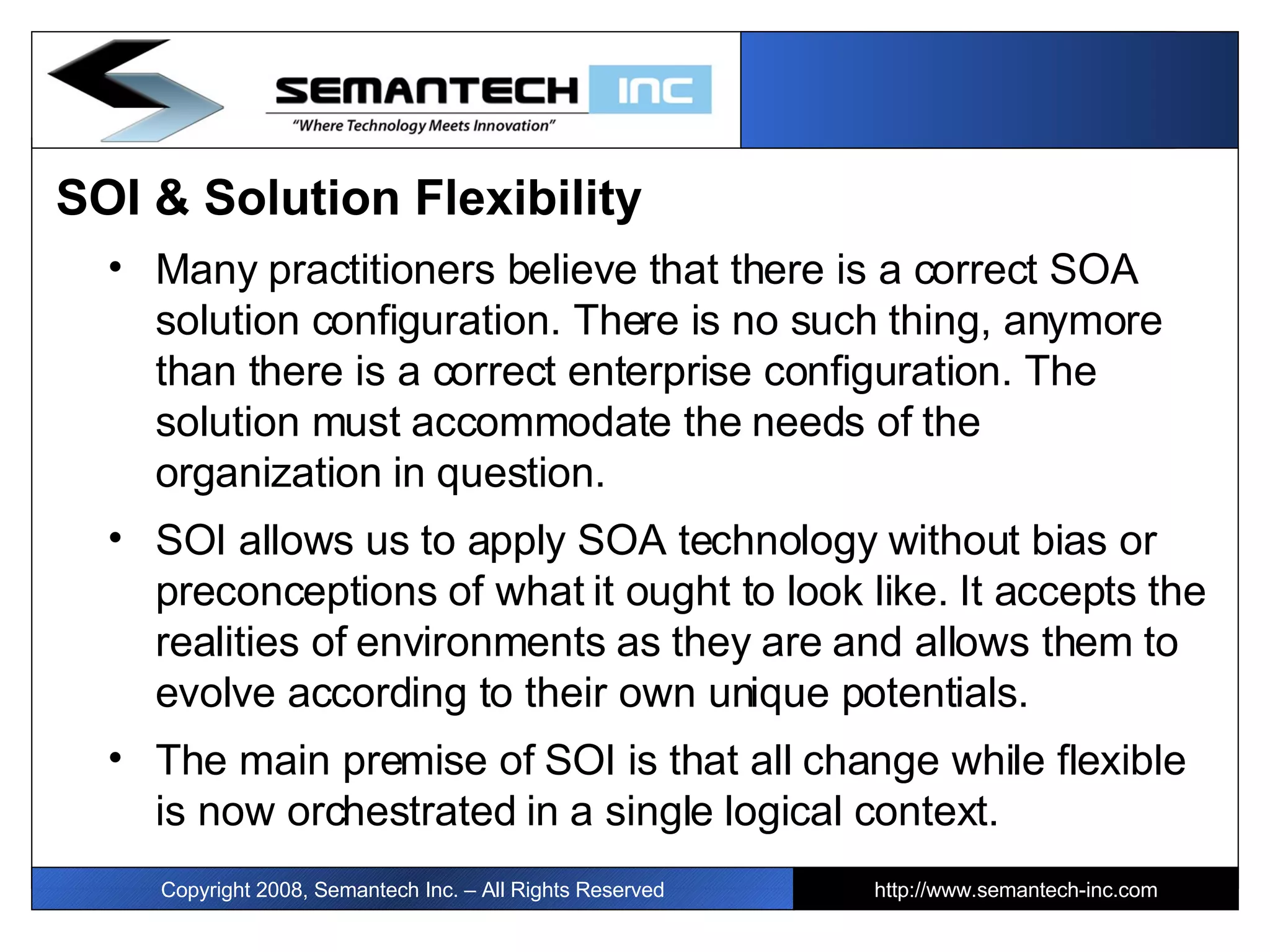 SOI & Solution Flexibility Many practitioners believe that there is a correct SOA solution configuration. There is no such thing, anymore than there is a correct enterprise configuration. The solution must accommodate the needs of the organization in question.  SOI allows us to apply SOA technology without bias or preconceptions of what it ought to look like. It accepts the realities of environments as they are and allows them to evolve according to their own unique potentials. The main premise of SOI is that all change while flexible is now orchestrated in a single logical context. Copyright 2008, Semantech Inc. – All Rights Reserved http://www.semantech-inc.com 