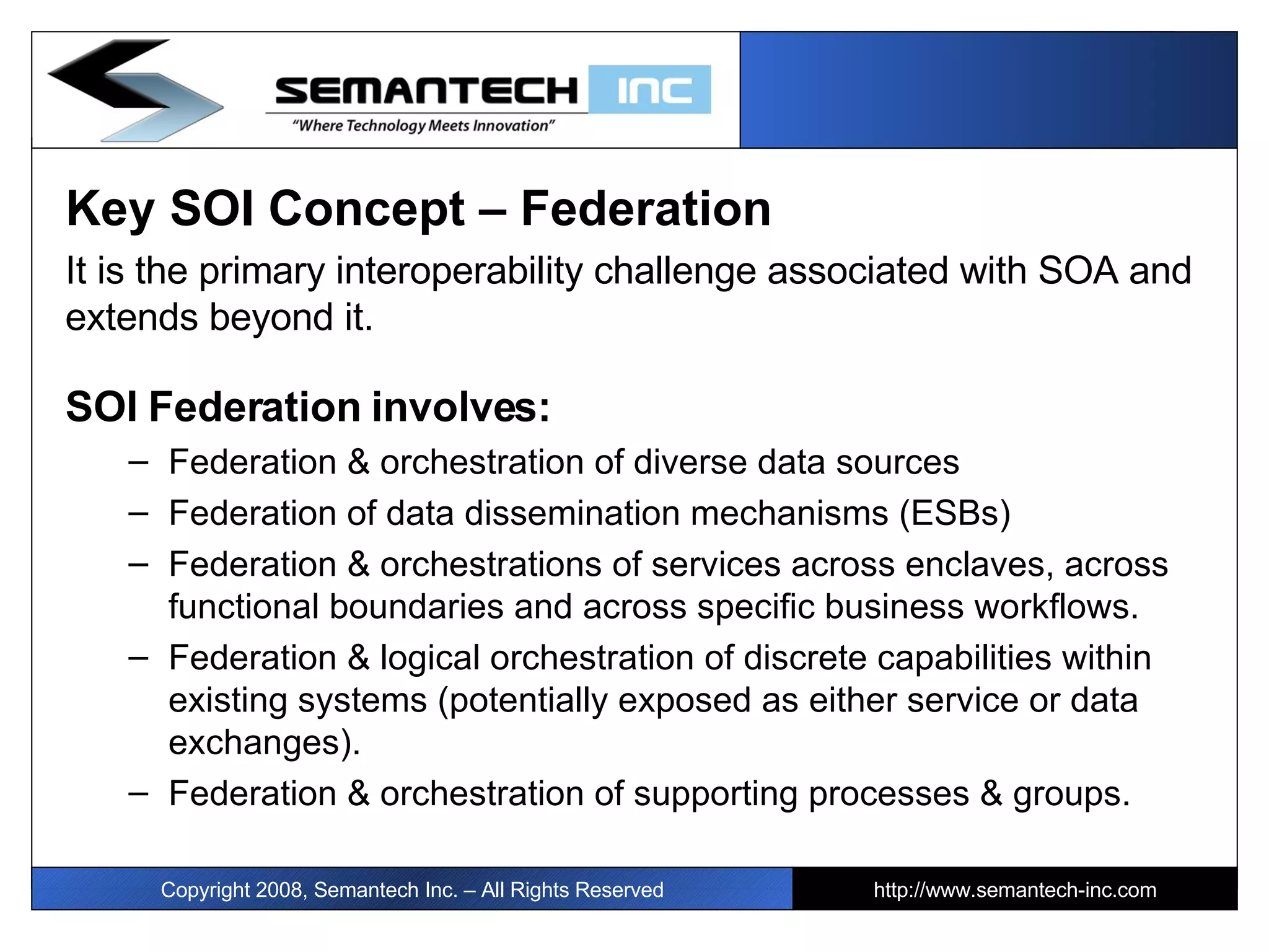 Key SOI Concept – Federation  It is the primary interoperability challenge associated with SOA and extends beyond it.  SOI Federation involves: Federation & orchestration of diverse data sources  Federation of data dissemination mechanisms (ESBs) Federation & orchestrations of services across enclaves, across functional boundaries and across specific business workflows.  Federation & logical orchestration of discrete capabilities within existing systems (potentially exposed as either service or data exchanges).  Federation & orchestration of supporting processes & groups.  Copyright 2008, Semantech Inc. – All Rights Reserved http://www.semantech-inc.com 