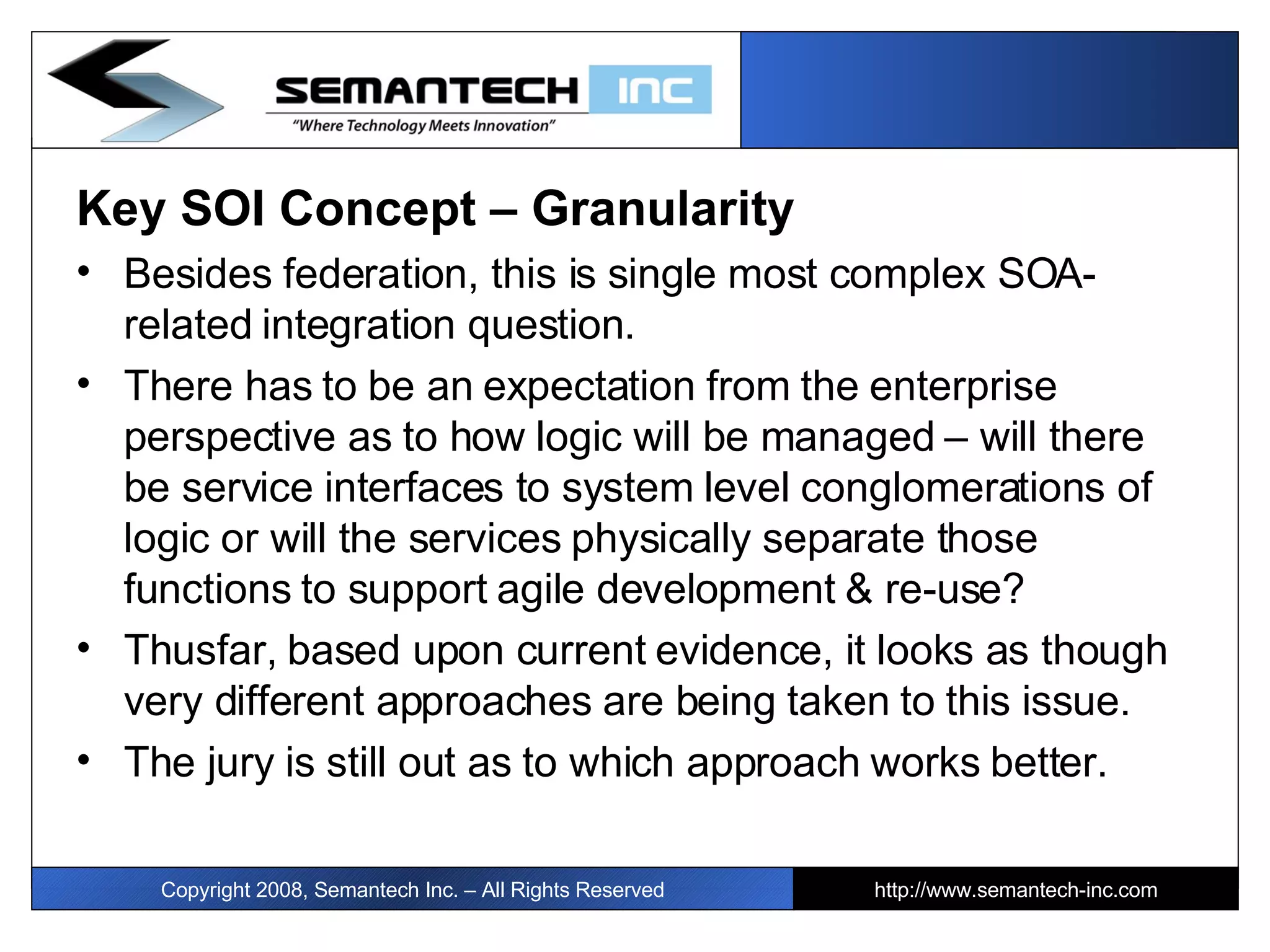 Key SOI Concept – Granularity Besides federation, this is single most complex SOA-related integration question.  There has to be an expectation from the enterprise perspective as to how logic will be managed – will there be service interfaces to system level conglomerations of logic or will the services physically separate those functions to support agile development & re-use? Thusfar, based upon current evidence, it looks as though very different approaches are being taken to this issue. The jury is still out as to which approach works better. Copyright 2008, Semantech Inc. – All Rights Reserved http://www.semantech-inc.com 