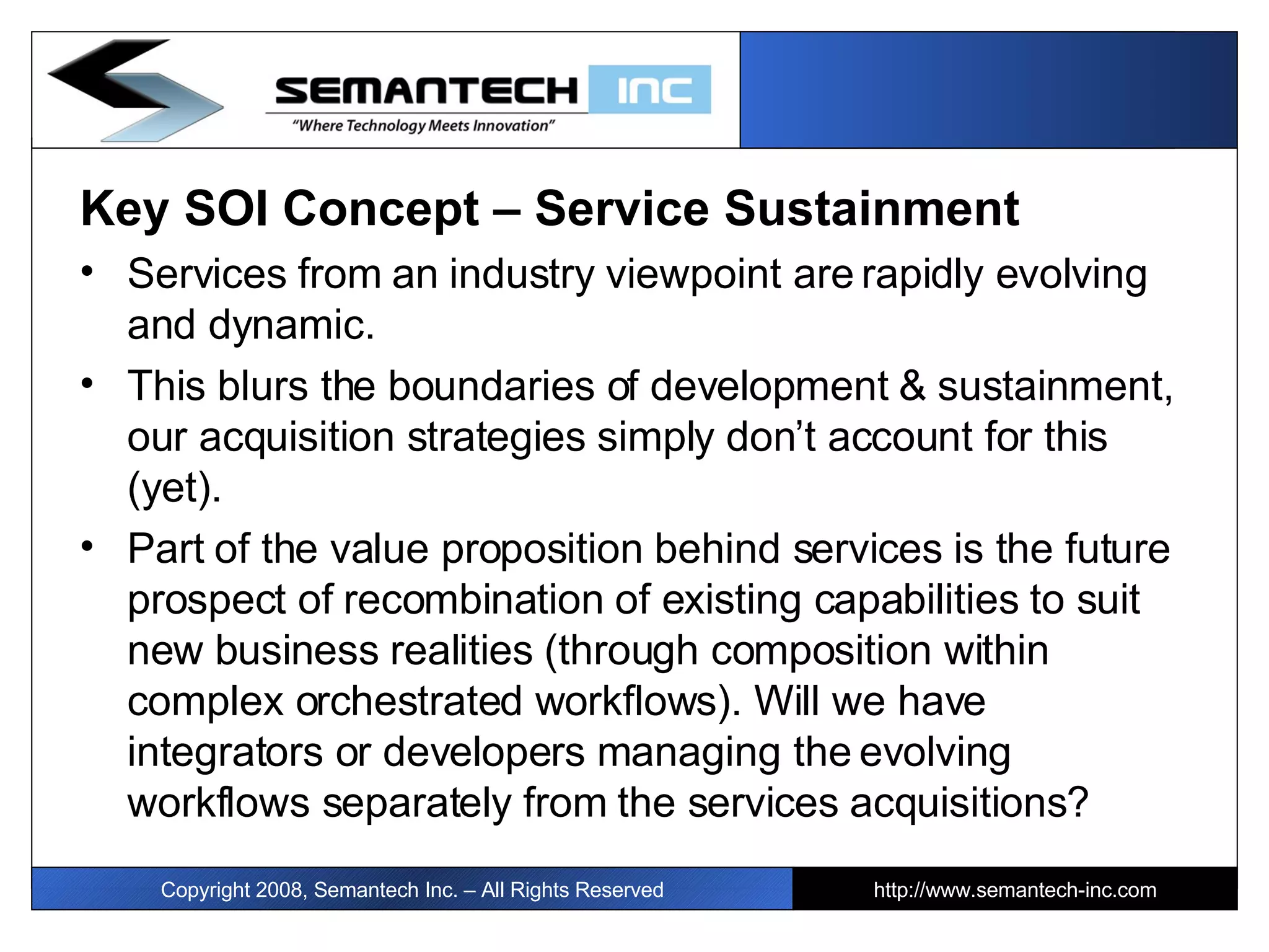Key SOI Concept – Service Sustainment Services from an industry viewpoint are rapidly evolving and dynamic.  This blurs the boundaries of development & sustainment, our acquisition strategies simply don’t account for this (yet). Part of the value proposition behind services is the future prospect of recombination of existing capabilities to suit new business realities (through composition within complex orchestrated workflows). Will we have integrators or developers managing the evolving workflows separately from the services acquisitions? Copyright 2008, Semantech Inc. – All Rights Reserved http://www.semantech-inc.com 