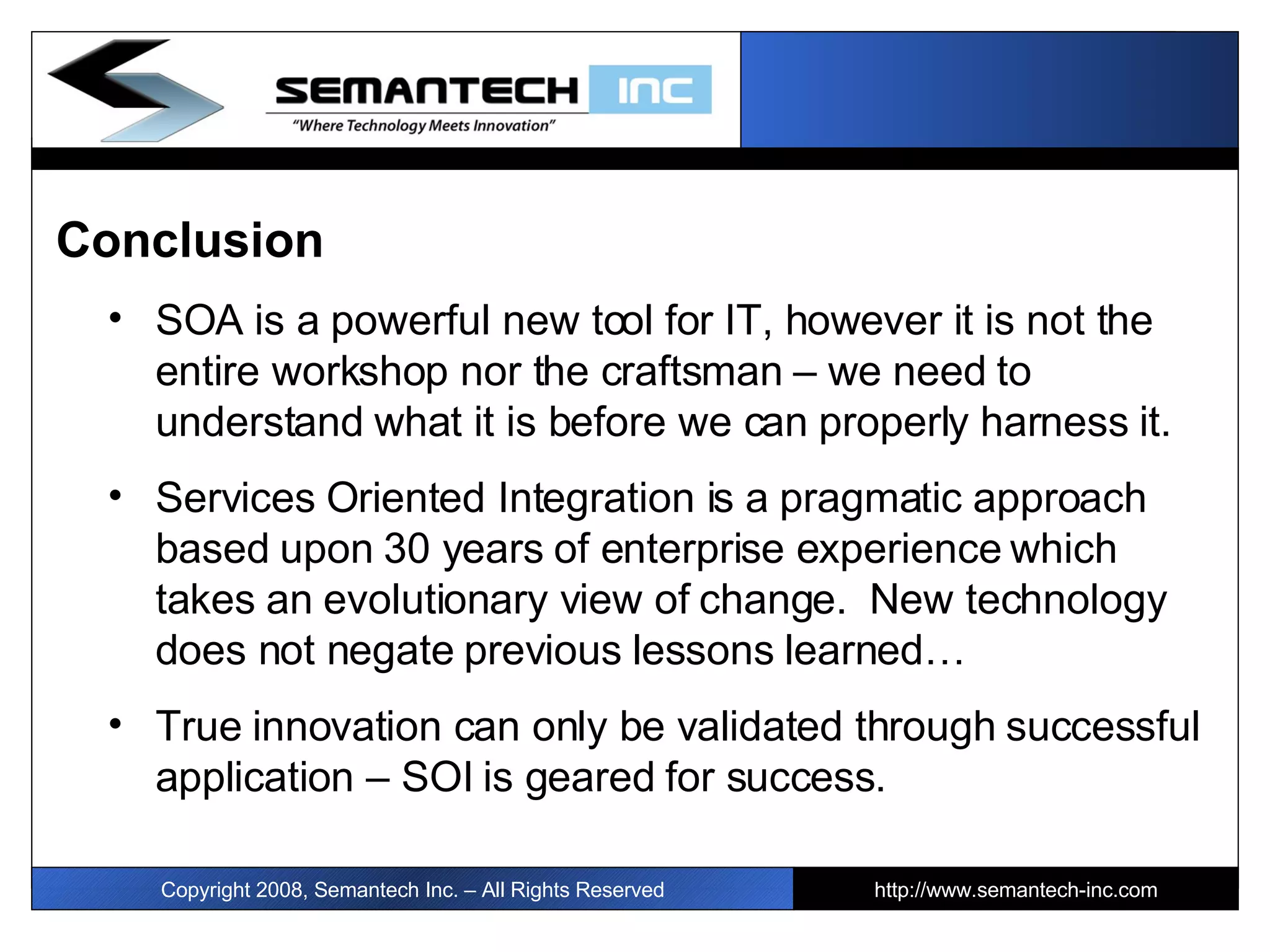 Conclusion SOA is a powerful new tool for IT, however it is not the entire workshop nor the craftsman – we need to understand what it is before we can properly harness it.  Services Oriented Integration is a pragmatic approach based upon 30 years of enterprise experience which takes an evolutionary view of change.  New technology does not negate previous lessons learned… True innovation can only be validated through successful application – SOI is geared for success. I Copyright 2008, Semantech Inc. – All Rights Reserved http://www.semantech-inc.com 