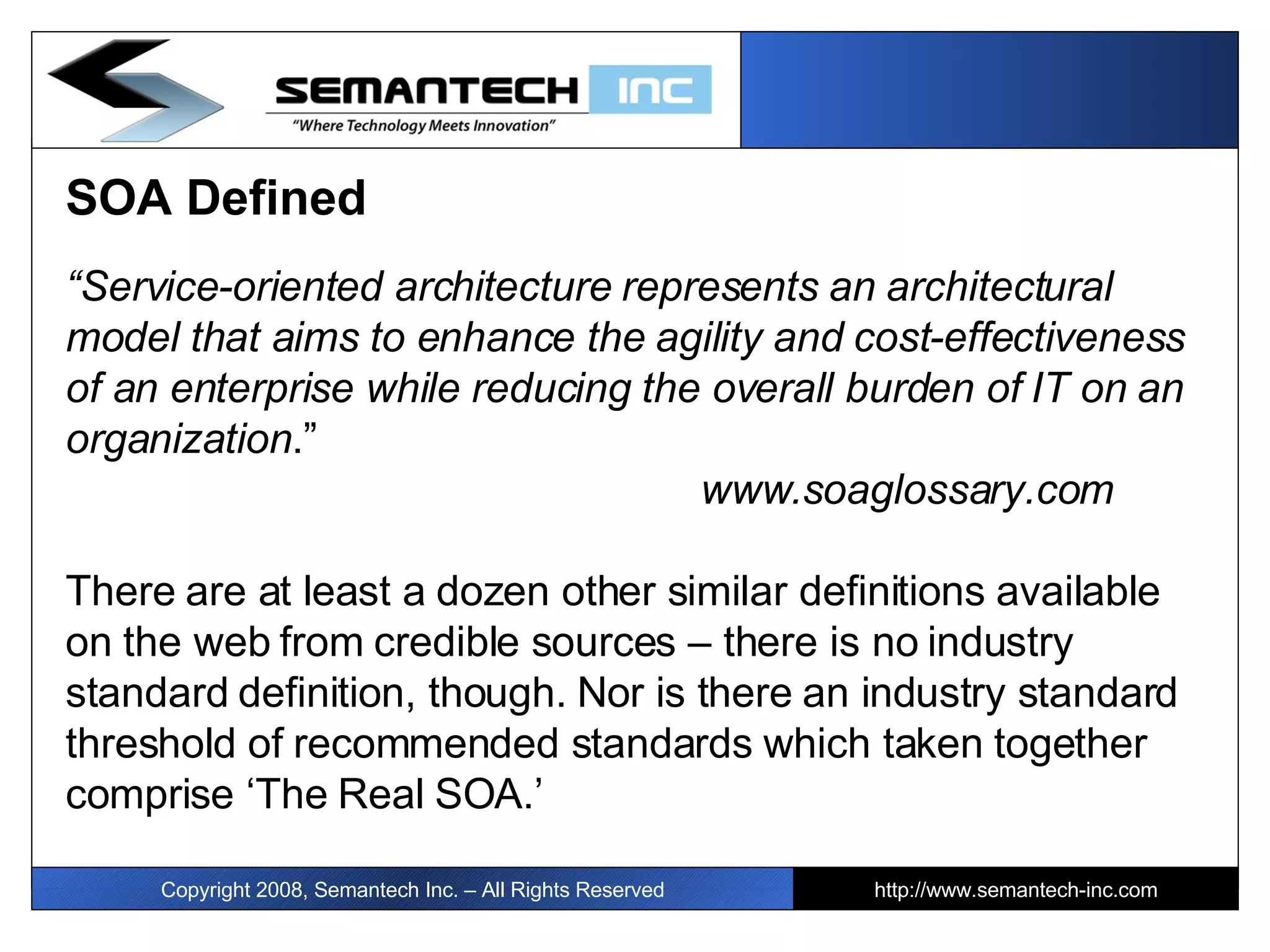 SOA Defined “ Service-oriented architecture represents an architectural model that aims to enhance the agility and cost-effectiveness of an enterprise while reducing the overall burden of IT on an organization .”  www.soaglossary.com There are at least a dozen other similar definitions available on the web from credible sources – there is no industry standard definition, though. Nor is there an industry standard threshold of recommended standards which taken together comprise ‘The Real SOA.’  Copyright 2008, Semantech Inc. – All Rights Reserved http://www.semantech-inc.com 