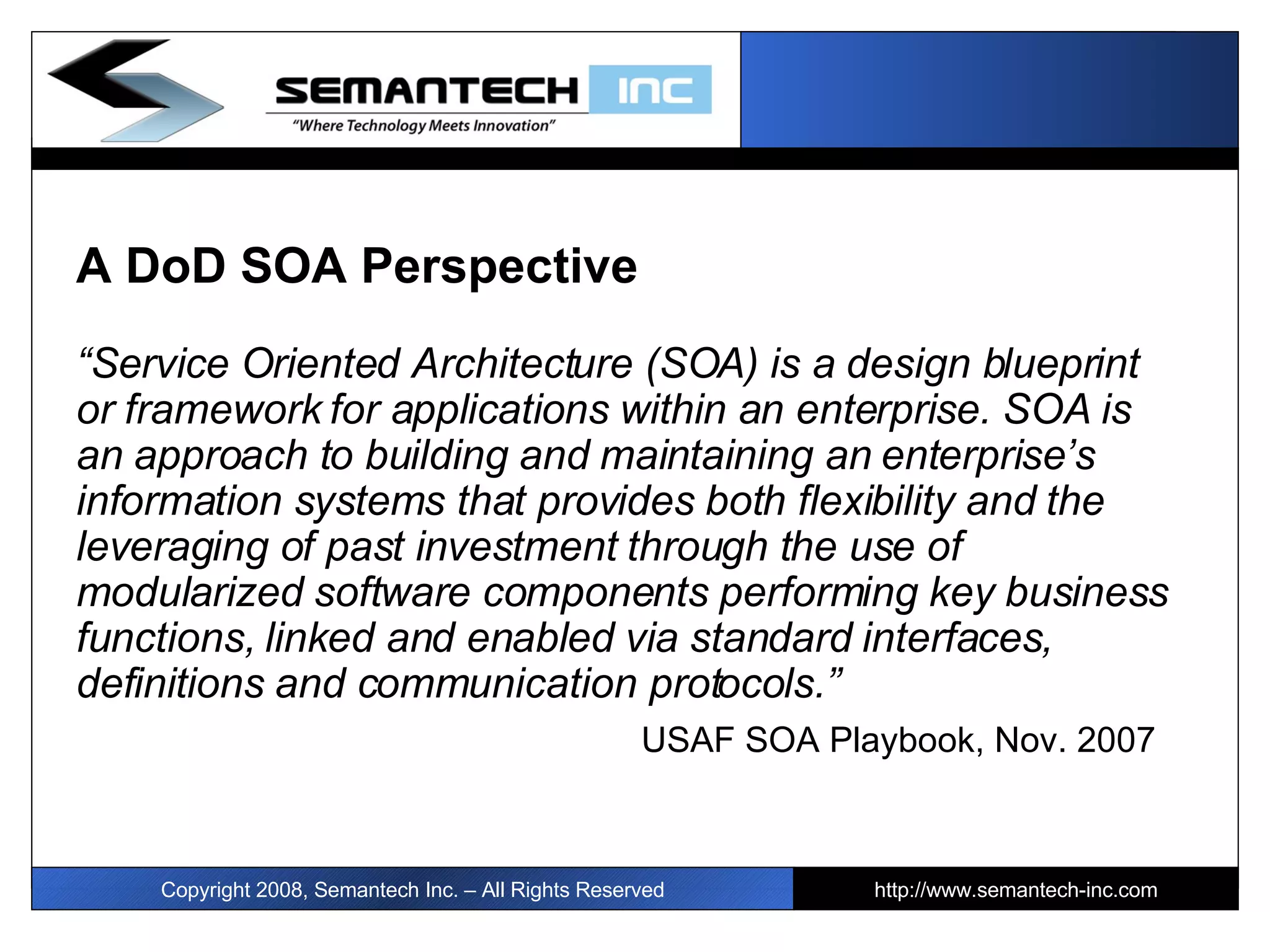 A DoD SOA Perspective “ Service Oriented Architecture (SOA) is a design blueprint or framework for applications within an enterprise.   SOA is an approach to building and maintaining an enterprise’s information systems that provides both flexibility and the leveraging of past investment through the use of modularized software components performing key business functions, linked and enabled via standard interfaces, definitions and communication protocols.”    USAF SOA Playbook, Nov. 2007 Copyright 2008, Semantech Inc. – All Rights Reserved http://www.semantech-inc.com I 