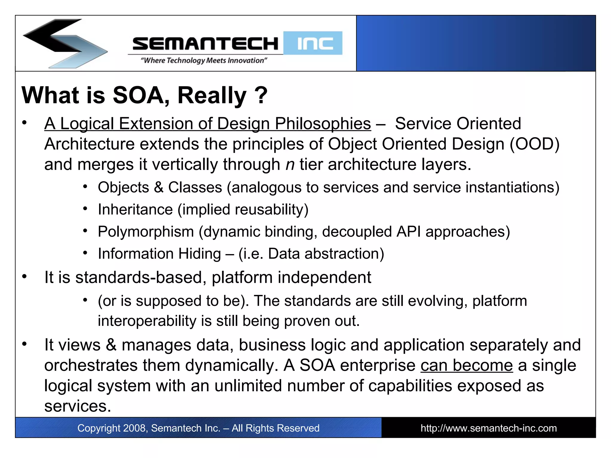 What is SOA, Really ? A Logical Extension of Design Philosophies  –  Service Oriented Architecture extends the principles of Object Oriented Design (OOD) and merges it vertically through  n  tier architecture layers.  Objects & Classes (analogous to services and service instantiations)  Inheritance (implied reusability) Polymorphism (dynamic binding, decoupled API approaches) Information Hiding – (i.e. Data abstraction) It is standards-based, platform independent  (or is supposed to be). The standards are still evolving, platform interoperability is still being proven out.   It views & manages data, business logic and application separately and orchestrates them dynamically. A SOA enterprise  can become  a single logical system with an unlimited number of capabilities exposed as services.  Copyright 2008, Semantech Inc. – All Rights Reserved http://www.semantech-inc.com 