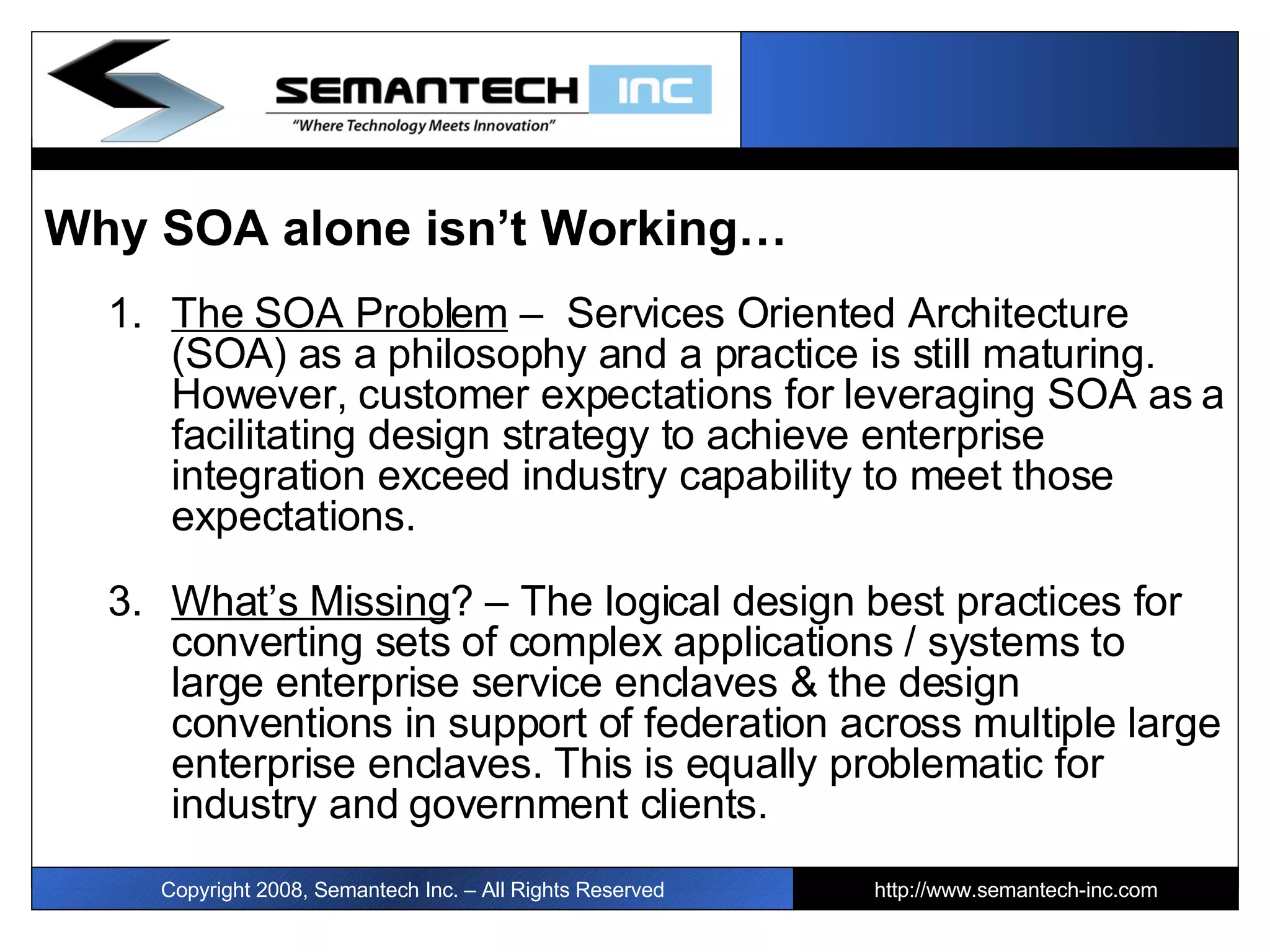 Why SOA alone isn’t Working… The SOA Problem  –  Services Oriented Architecture (SOA) as a philosophy and a practice is still maturing. However, customer expectations for leveraging SOA as a facilitating design strategy to achieve enterprise integration exceed industry capability to meet those expectations. What’s Missing ? – The logical design best practices for converting sets of complex applications / systems to large enterprise service enclaves & the design conventions in support of federation across multiple large enterprise enclaves. This is equally problematic for industry and government clients. Copyright 2008, Semantech Inc. – All Rights Reserved http://www.semantech-inc.com I 